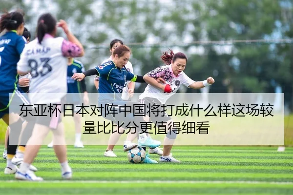 东亚杯日本对阵中国将打成什么样这场较量比比分更值得细看 | hupu esports